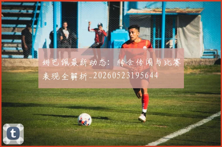姆巴佩最新动态：转会传闻与比赛表现全解析_20260523195644