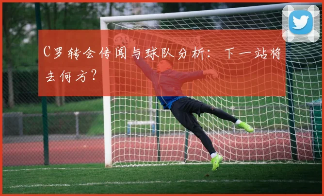 C罗转会传闻与球队分析：下一站将去何方？