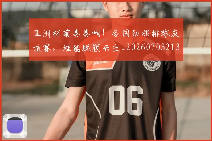亚洲杯前奏奏响！各国劲旅排球友谊赛，谁能脱颖而出_20260703213317