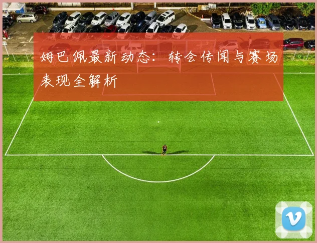 姆巴佩最新动态：转会传闻与赛场表现全解析