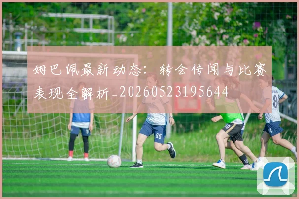 姆巴佩最新动态：转会传闻与比赛表现全解析_20260523195644