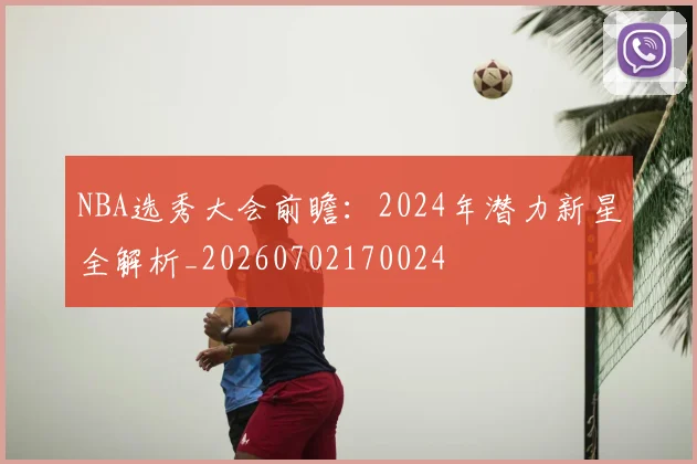 NBA选秀大会前瞻：2024年潜力新星全解析_20260702170024