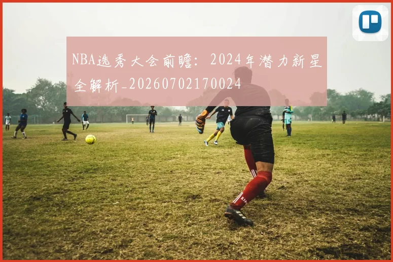 NBA选秀大会前瞻：2024年潜力新星全解析_20260702170024