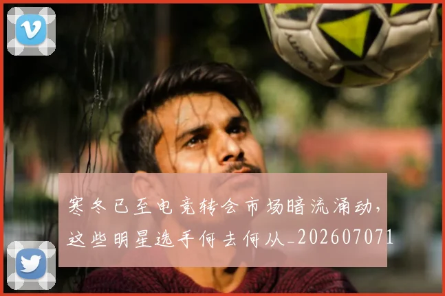 寒冬已至电竞转会市场暗流涌动,这些明星选手何去何从_20260707144830