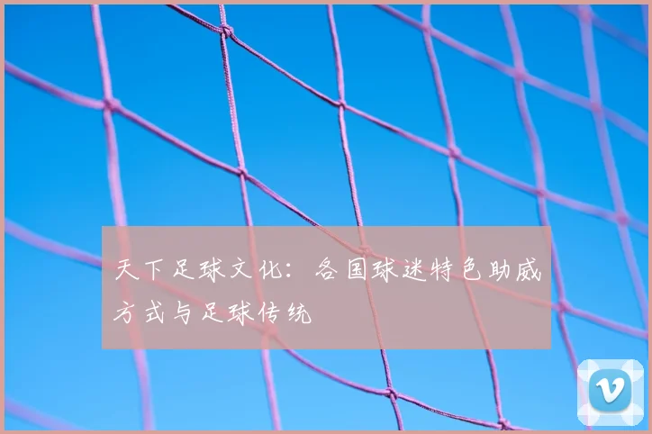 天下足球文化：各国球迷特色助威方式与足球传统