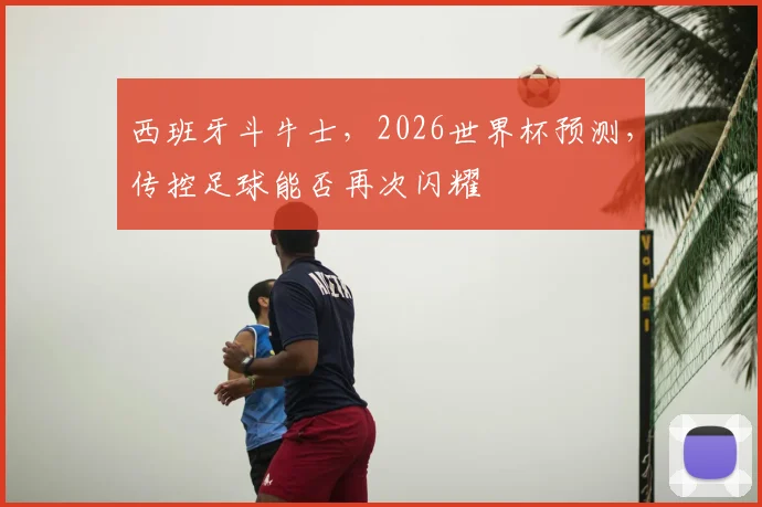 西班牙斗牛士，2026世界杯预测，传控足球能否再次闪耀