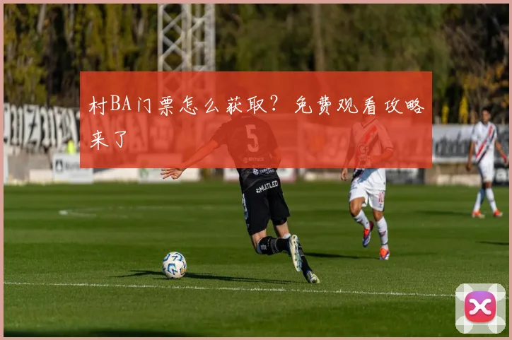 村BA门票怎么获取？免费观看攻略来了
