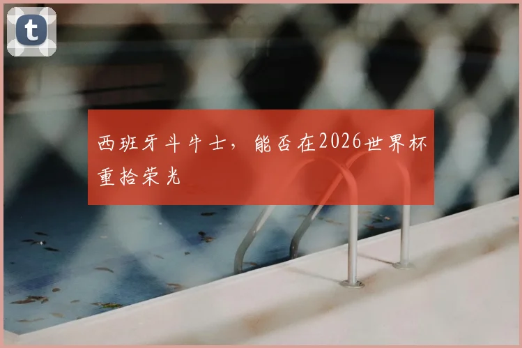 西班牙斗牛士，能否在2026世界杯重拾荣光